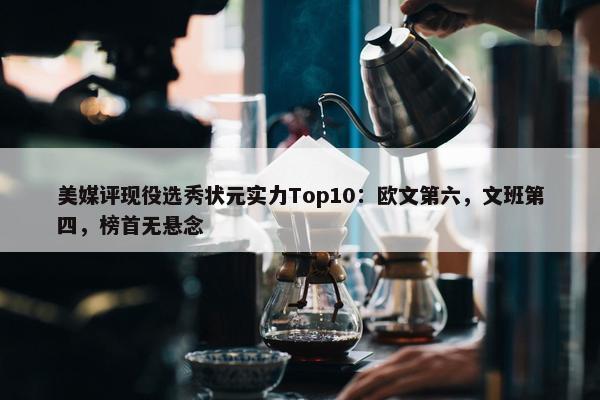 美媒评现役选秀状元实力Top10：欧文第六，文班第四，榜首无悬念