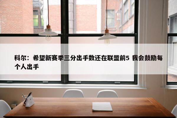 科尔：希望新赛季三分出手数还在联盟前5 我会鼓励每个人出手