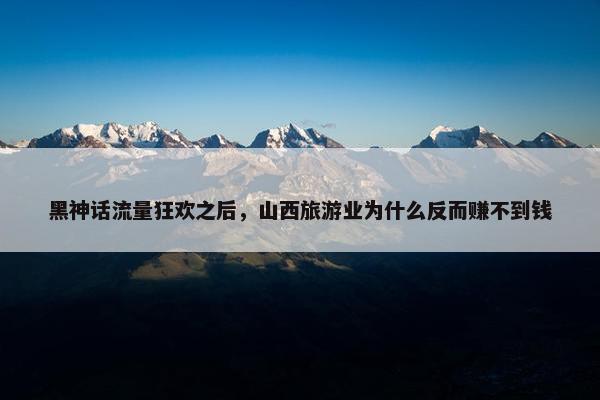 黑神话流量狂欢之后，山西旅游业为什么反而赚不到钱