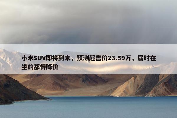 小米SUV即将到来，预测起售价23.59万，届时在坐的都得降价