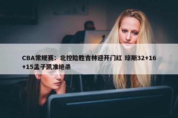 CBA常规赛：北控险胜吉林迎开门红 琼斯32+16+15孟子凯准绝杀