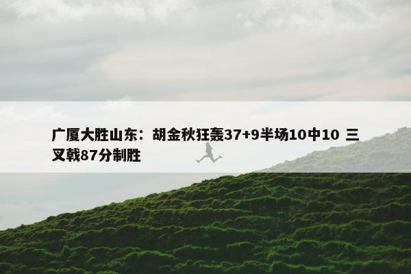 广厦大胜山东：胡金秋狂轰37+9半场10中10 三叉戟87分制胜