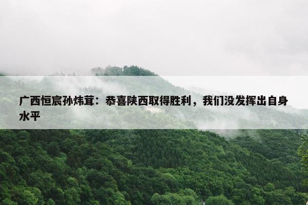 广西恒宸孙炜茸：恭喜陕西取得胜利，我们没发挥出自身水平