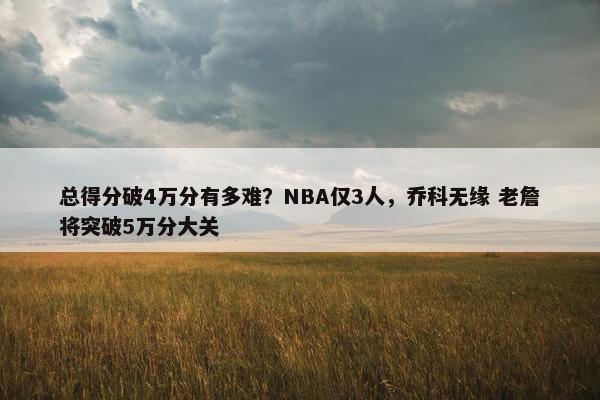 总得分破4万分有多难？NBA仅3人，乔科无缘 老詹将突破5万分大关