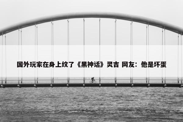 国外玩家在身上纹了《黑神话》灵吉 网友：他是坏蛋