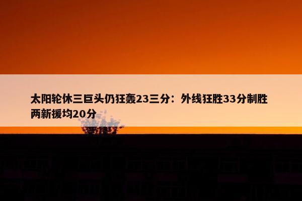 太阳轮休三巨头仍狂轰23三分：外线狂胜33分制胜 两新援均20分