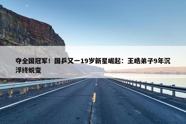 夺全国冠军！国乒又一19岁新星崛起：王皓弟子9年沉浮终蜕变