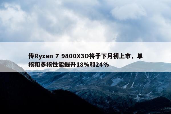 传Ryzen 7 9800X3D将于下月初上市，单核和多核性能提升18%和24%