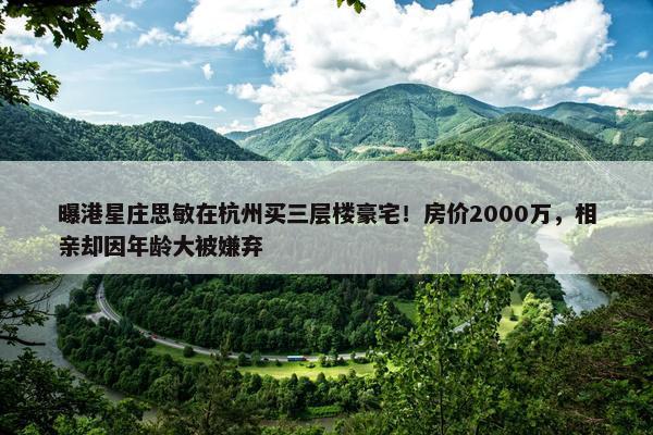 曝港星庄思敏在杭州买三层楼豪宅！房价2000万，相亲却因年龄大被嫌弃