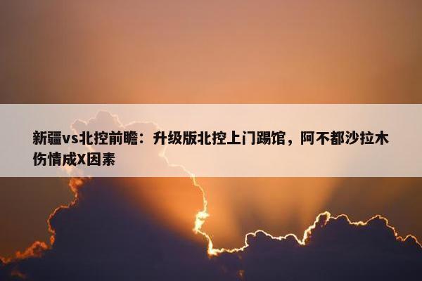 新疆vs北控前瞻：升级版北控上门踢馆，阿不都沙拉木伤情成X因素