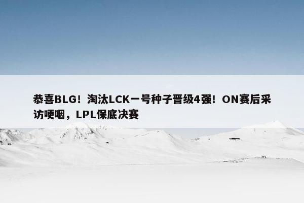 恭喜BLG！淘汰LCK一号种子晋级4强！ON赛后采访哽咽，LPL保底决赛