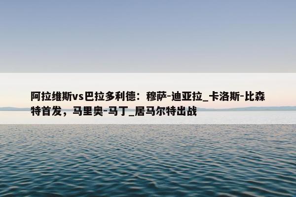 阿拉维斯vs巴拉多利德：穆萨-迪亚拉_卡洛斯-比森特首发，马里奥-马丁_居马尔特出战