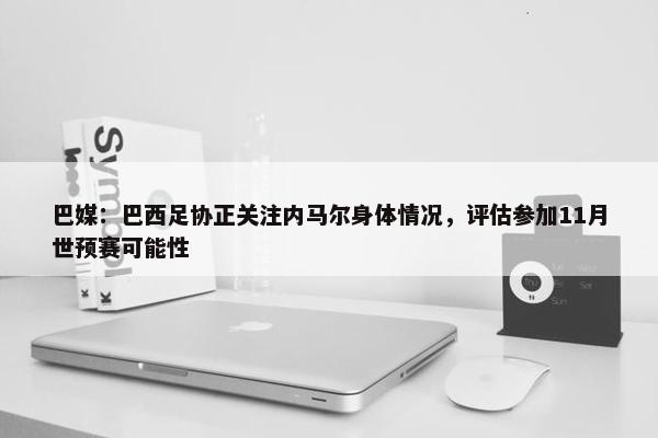 巴媒：巴西足协正关注内马尔身体情况，评估参加11月世预赛可能性