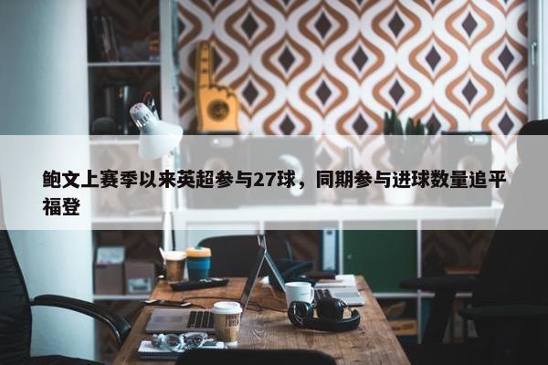 鲍文上赛季以来英超参与27球，同期参与进球数量追平福登