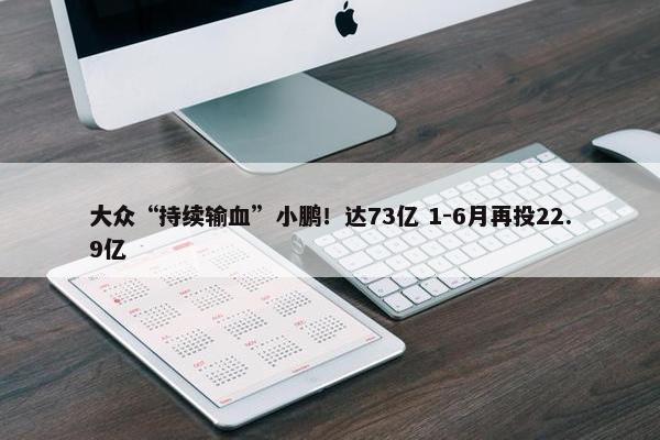 大众“持续输血”小鹏！达73亿 1-6月再投22.9亿