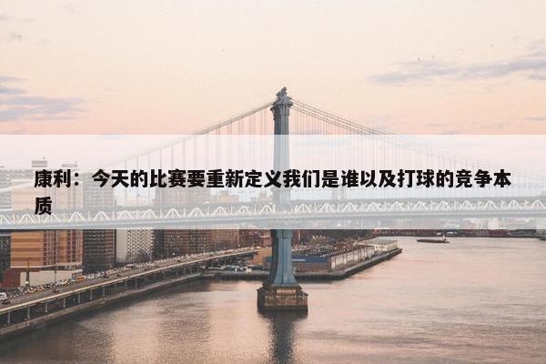 康利：今天的比赛要重新定义我们是谁以及打球的竞争本质