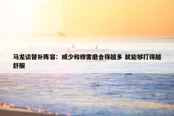 马龙谈替补阵容：威少和穆雷磨合得越多 就能够打得越舒服