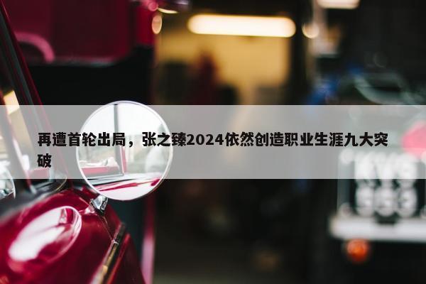 再遭首轮出局，张之臻2024依然创造职业生涯九大突破