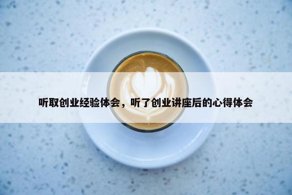 听取创业经验体会，听了创业讲座后的心得体会