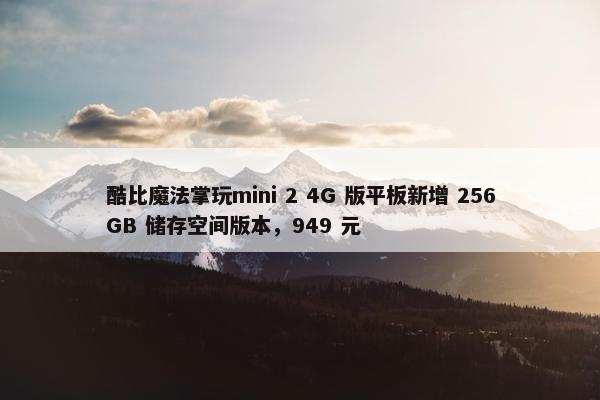 酷比魔法掌玩mini 2 4G 版平板新增 256GB 储存空间版本，949 元