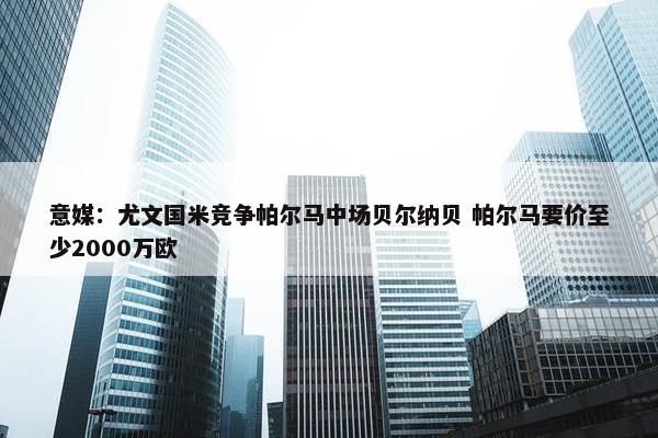 意媒：尤文国米竞争帕尔马中场贝尔纳贝 帕尔马要价至少2000万欧