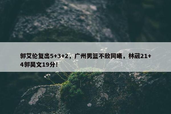 郭艾伦复出5+3+2，广州男篮不敌同曦，林葳21+4郭昊文19分！