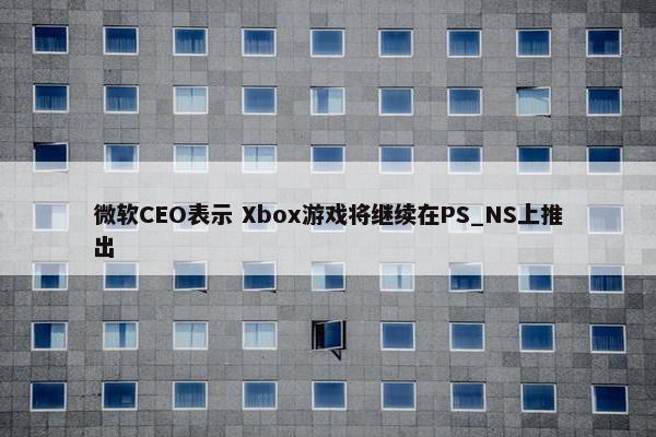 微软CEO表示 Xbox游戏将继续在PS_NS上推出