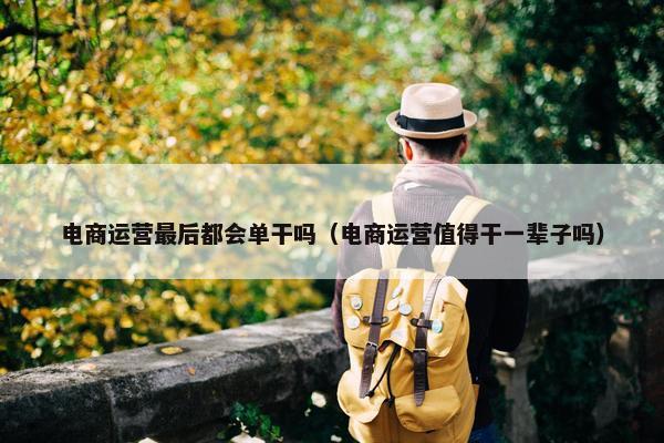 电商运营最后都会单干吗（电商运营值得干一辈子吗）