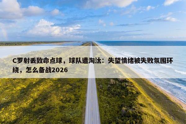 C罗射丢致命点球，球队遭淘汰：失望情绪被失败氛围环绕，怎么备战2026