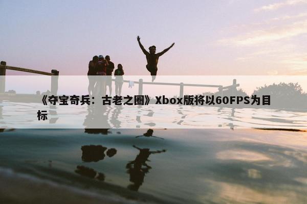 《夺宝奇兵：古老之圈》Xbox版将以60FPS为目标