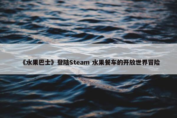 《水果巴士》登陆Steam 水果餐车的开放世界冒险