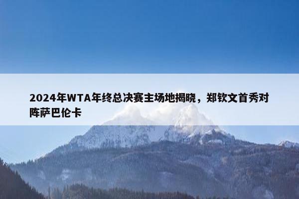 2024年WTA年终总决赛主场地揭晓，郑钦文首秀对阵萨巴伦卡