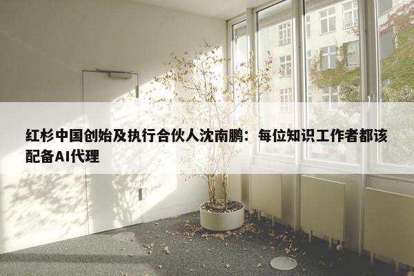 红杉中国创始及执行合伙人沈南鹏：每位知识工作者都该配备AI代理