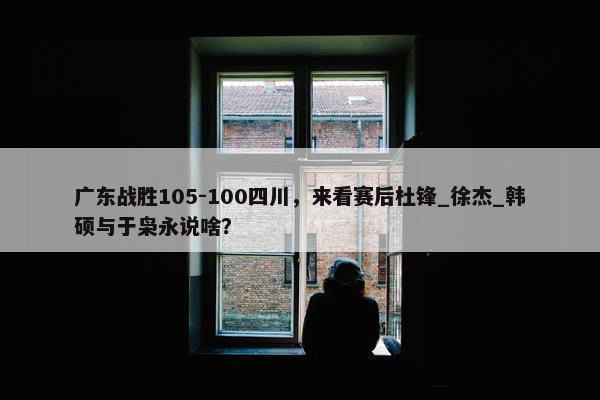 广东战胜105-100四川，来看赛后杜锋_徐杰_韩硕与于枭永说啥？