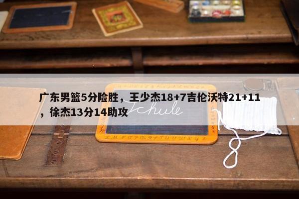 广东男篮5分险胜，王少杰18+7吉伦沃特21+11，徐杰13分14助攻