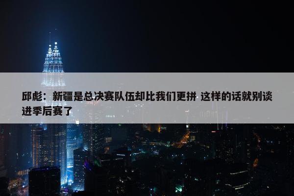 邱彪：新疆是总决赛队伍却比我们更拼 这样的话就别谈进季后赛了