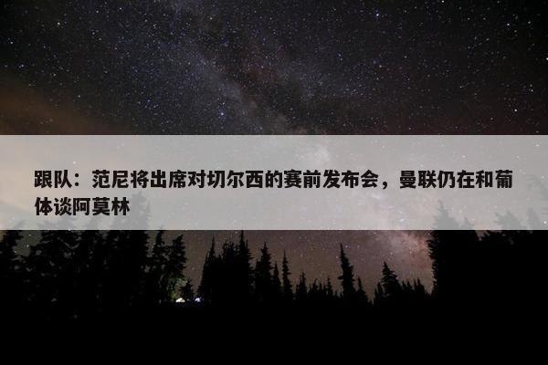 跟队：范尼将出席对切尔西的赛前发布会，曼联仍在和葡体谈阿莫林