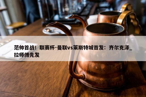 范帅首战！联赛杯-曼联vs莱斯特城首发：齐尔克泽_拉师傅先发