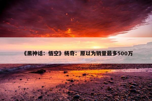 《黑神话：悟空》杨奇：原以为销量最多500万