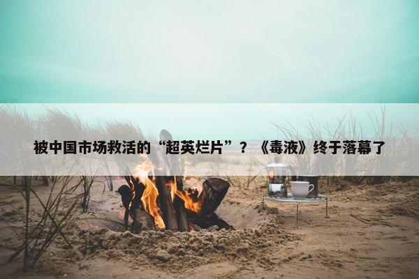 被中国市场救活的“超英烂片”？《毒液》终于落幕了