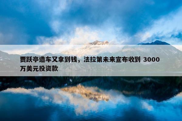 贾跃亭造车又拿到钱，法拉第未来宣布收到 3000 万美元投资款