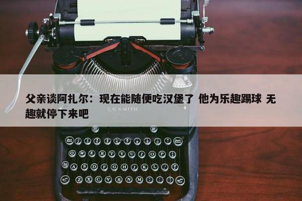 父亲谈阿扎尔：现在能随便吃汉堡了 他为乐趣踢球 无趣就停下来吧