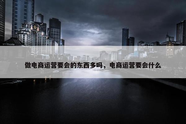 做电商运营要会的东西多吗，电商运营要会什么