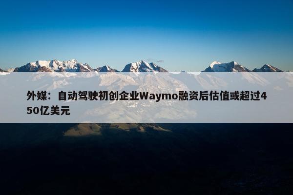 外媒：自动驾驶初创企业Waymo融资后估值或超过450亿美元