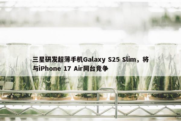 三星研发超薄手机Galaxy S25 Slim，将与iPhone 17 Air同台竞争