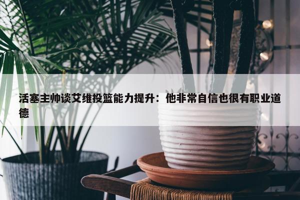 活塞主帅谈艾维投篮能力提升：他非常自信也很有职业道德