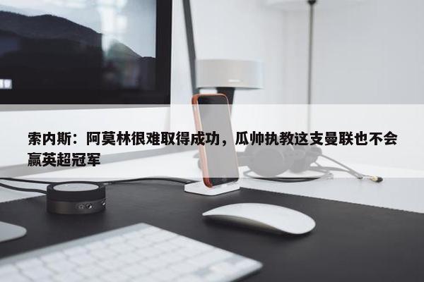 索内斯：阿莫林很难取得成功，瓜帅执教这支曼联也不会赢英超冠军