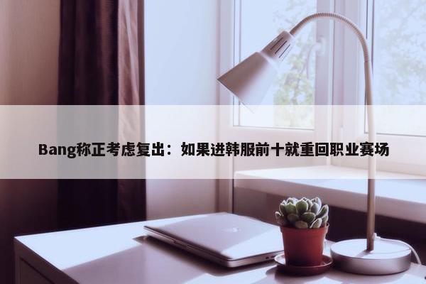 Bang称正考虑复出：如果进韩服前十就重回职业赛场