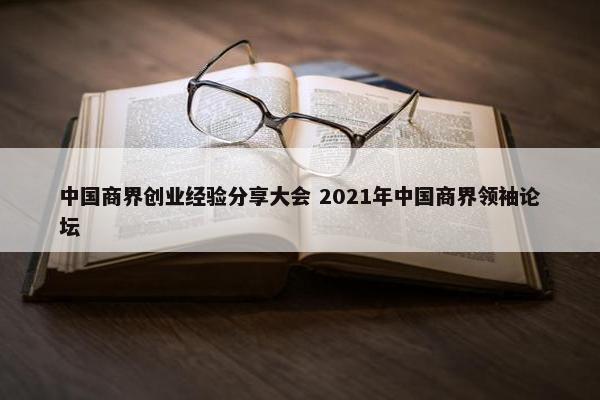 中国商界创业经验分享大会 2021年中国商界领袖论坛