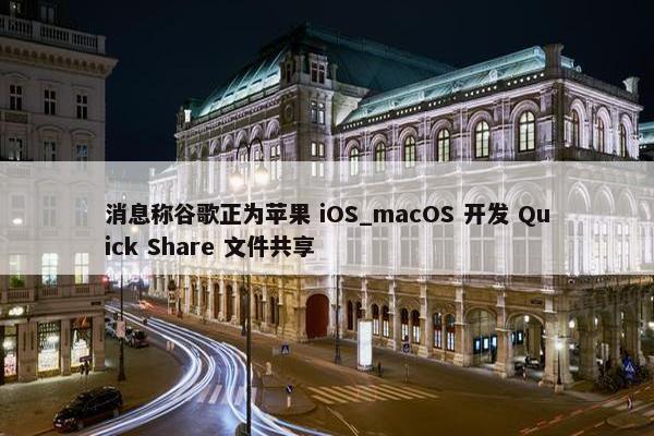 消息称谷歌正为苹果 iOS_macOS 开发 Quick Share 文件共享